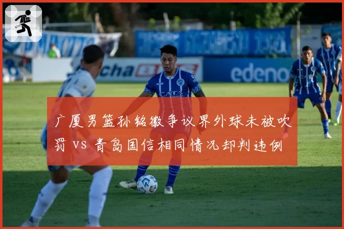 广厦男篮孙铭徽争议界外球未被吹罚 vs 青岛国信相同情况却判违例，连续判罚失准