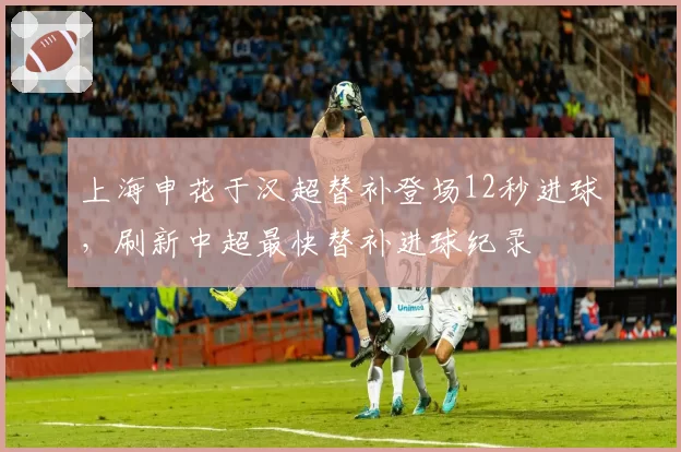 上海申花于汉超替补登场12秒进球，刷新中超最快替补进球纪录