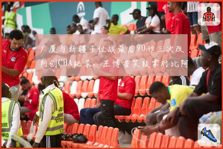 广厦与新疆卡位战最后90秒三次改判创CBA纪录，王博苦笑鼓掌对比阿的江怒视技术台__br_