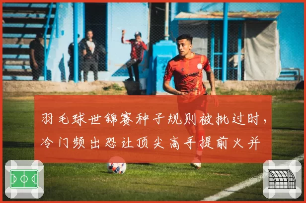 羽毛球世锦赛种子规则被批过时,冷门频出恐让顶尖高手提前火并