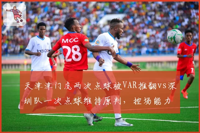 天津津门虎两次点球被VAR推翻vs深圳队一次点球维持原判，控场能力对比鲜明