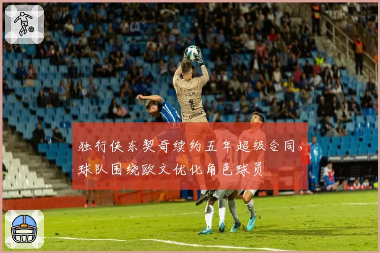 独行侠东契奇续约五年超级合同，球队围绕欧文优化角色球员