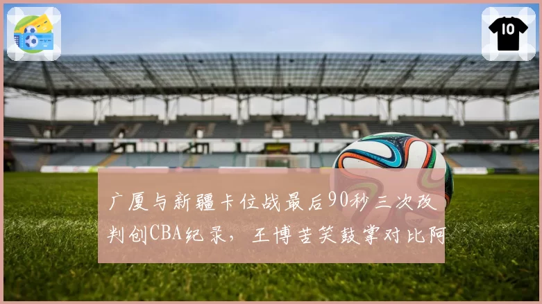 广厦与新疆卡位战最后90秒三次改判创CBA纪录，王博苦笑鼓掌对比阿的江怒视技术台__br_