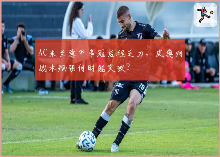 AC米兰意甲争冠后程乏力，皮奥利战术瓶颈何时能突破？