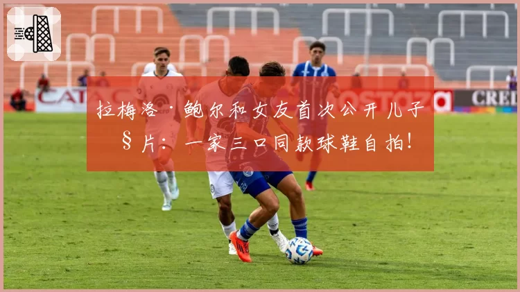 拉梅洛·鲍尔和女友首次公开儿子照片：一家三口同款球鞋自拍！