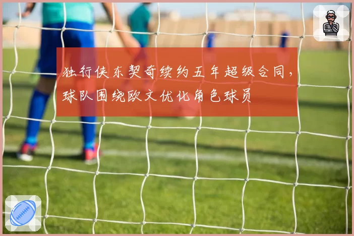 独行侠东契奇续约五年超级合同，球队围绕欧文优化角色球员