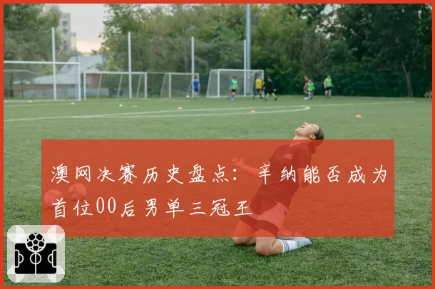 澳网决赛历史盘点：辛纳能否成为首位00后男单三冠王