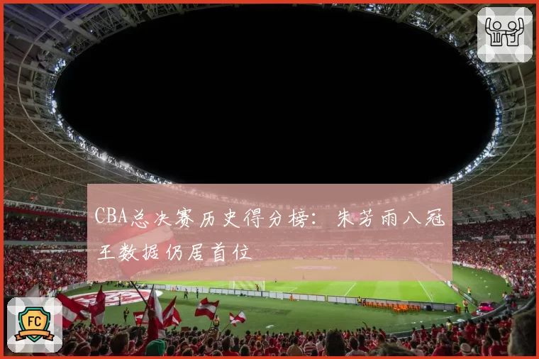 CBA总决赛历史得分榜：朱芳雨八冠王数据仍居首位