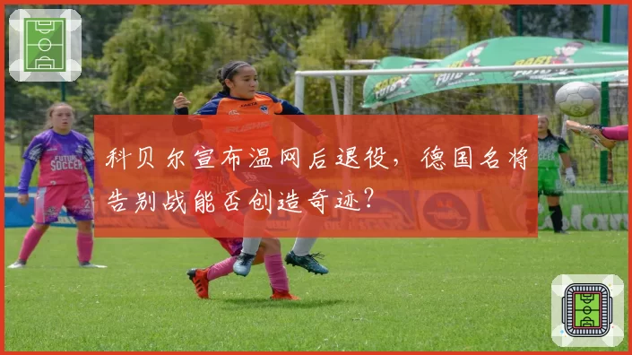 科贝尔宣布温网后退役,德国名将告别战能否创造奇迹?