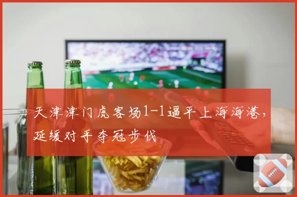 天津津门虎客场1-1逼平上海海港，延缓对手夺冠步伐