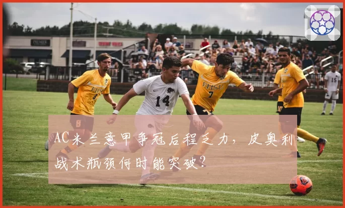 AC米兰意甲争冠后程乏力，皮奥利战术瓶颈何时能突破？