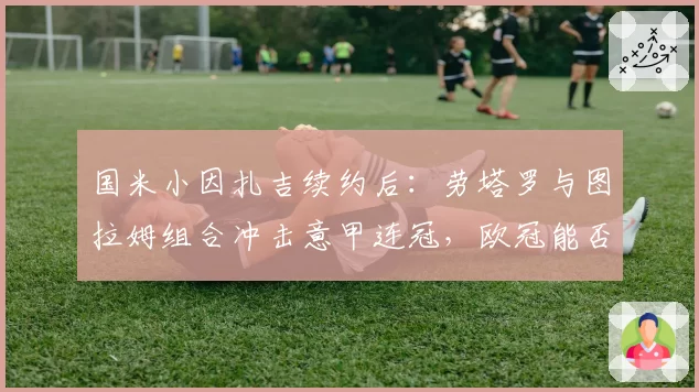 国米小因扎吉续约后：劳塔罗与图拉姆组合冲击意甲连冠，欧冠能否突破？