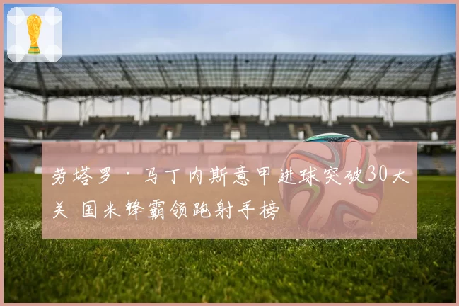 劳塔罗·马丁内斯意甲进球突破30大关 国米锋霸领跑射手榜