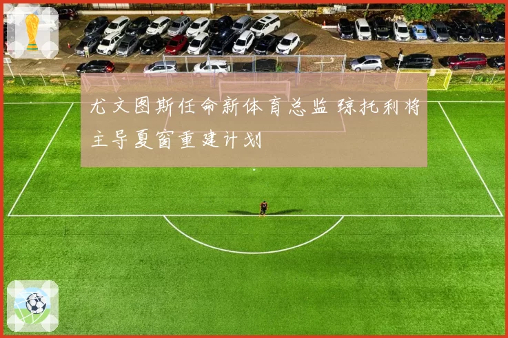 尤文图斯任命新体育总监 琼托利将主导夏窗重建计划