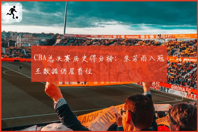CBA总决赛历史得分榜：朱芳雨八冠王数据仍居首位