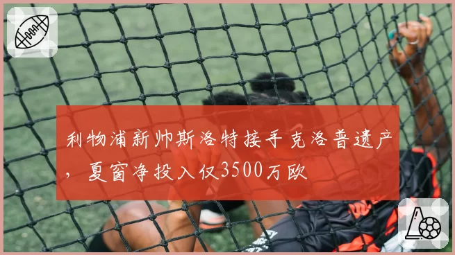 利物浦新帅斯洛特接手克洛普遗产，夏窗净投入仅3500万欧