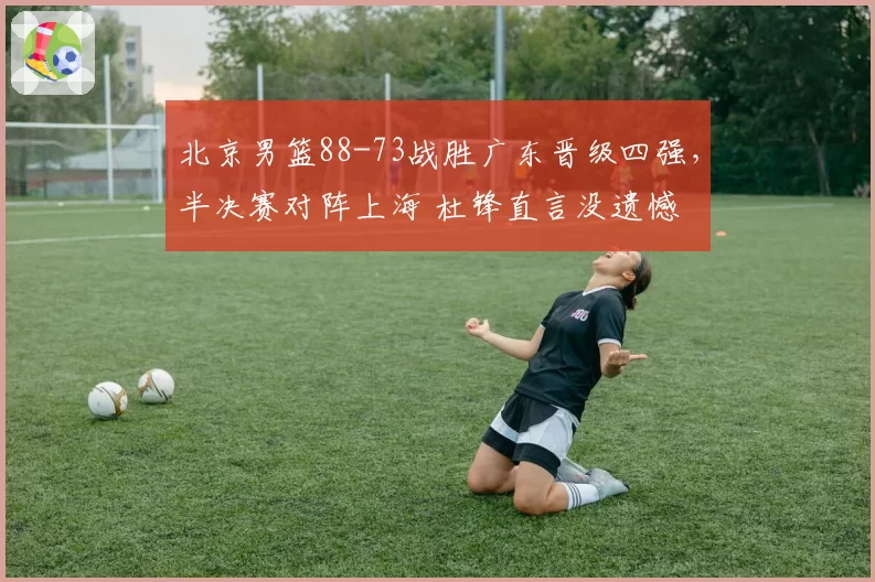 北京男篮88-73战胜广东晋级四强，半决赛对阵上海 杜锋直言没遗憾