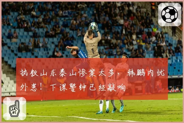 执教山东泰山惨案太多,韩鹏内忧外患!下课警钟已经敲响