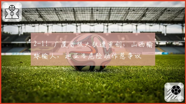 2-1！广厦晋级大秋遭重创，山西输球输人，迪亚洛危险动作惹争议