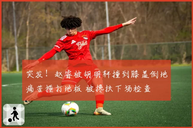 突发!赵睿被胡明轩撞到膝盖倒地痛苦捶打地板 被搀扶下场检查