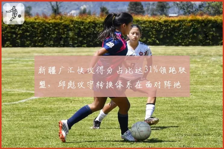 新疆广汇快攻得分占比达31%领跑联盟,邱彪攻守转换体系在面对阵地强队时如何应变?