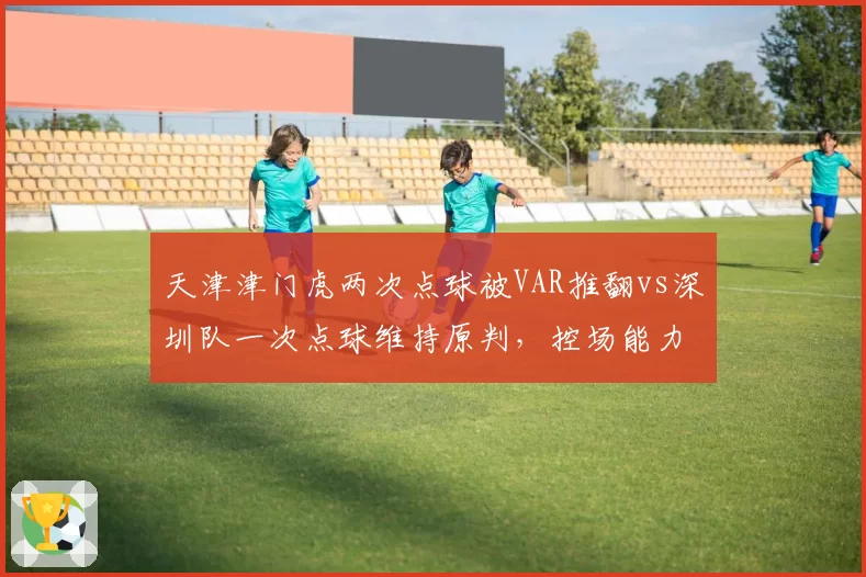 天津津门虎两次点球被VAR推翻vs深圳队一次点球维持原判，控场能力对比鲜明