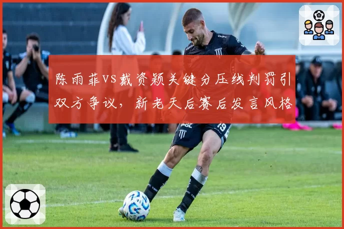 陈雨菲vs戴资颖关键分压线判罚引双方争议，新老天后赛后发言风格迥异