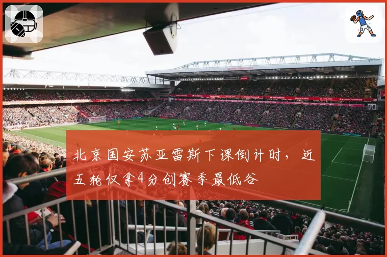 北京国安苏亚雷斯下课倒计时，近五轮仅拿4分创赛季最低谷