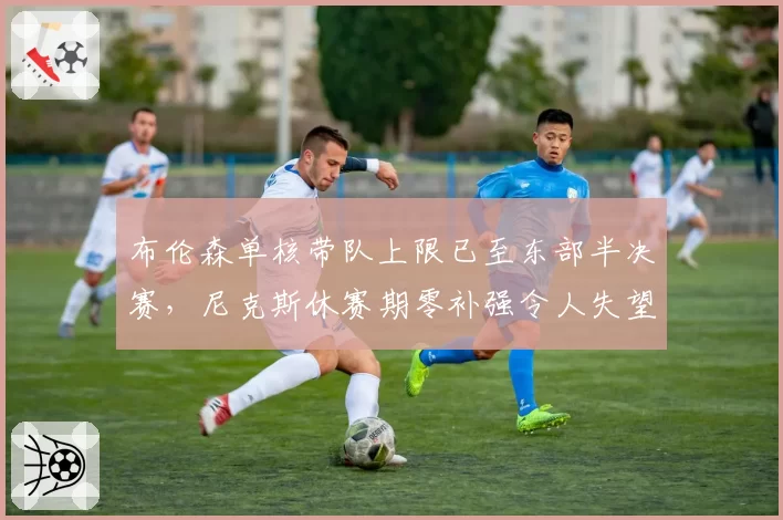 布伦森单核带队上限已至东部半决赛,尼克斯休赛期零补强令人失望