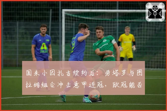 国米小因扎吉续约后：劳塔罗与图拉姆组合冲击意甲连冠，欧冠能否突破？