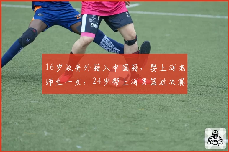 16岁放弃外籍入中国籍,娶上海老师生一女,24岁帮上海男篮进决赛
