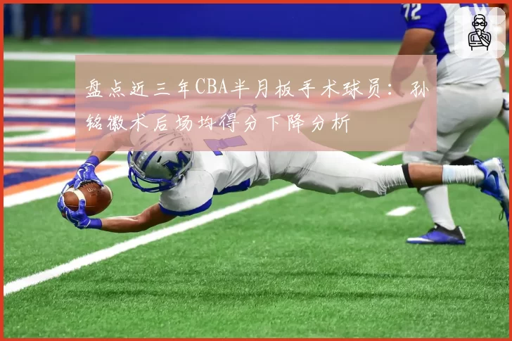 盘点近三年CBA半月板手术球员：孙铭徽术后场均得分下降分析