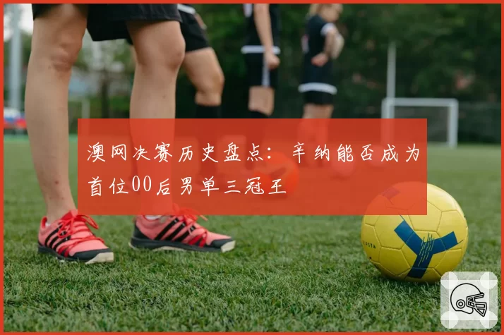 澳网决赛历史盘点:辛纳能否成为首位00后男单三冠王