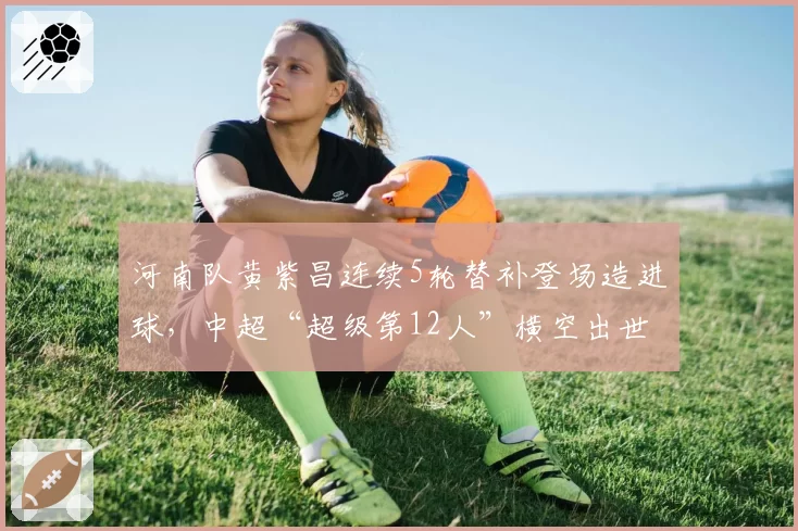 河南队黄紫昌连续5轮替补登场造进球，中超“超级第12人”横空出世？