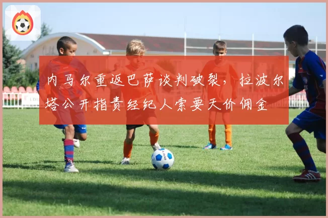 内马尔重返巴萨谈判破裂，拉波尔塔公开指责经纪人索要天价佣金