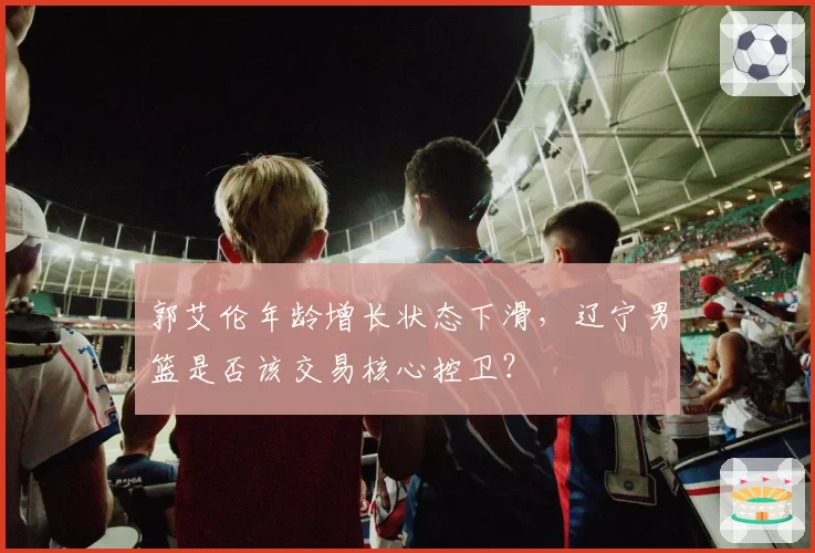 郭艾伦年龄增长状态下滑，辽宁男篮是否该交易核心控卫？