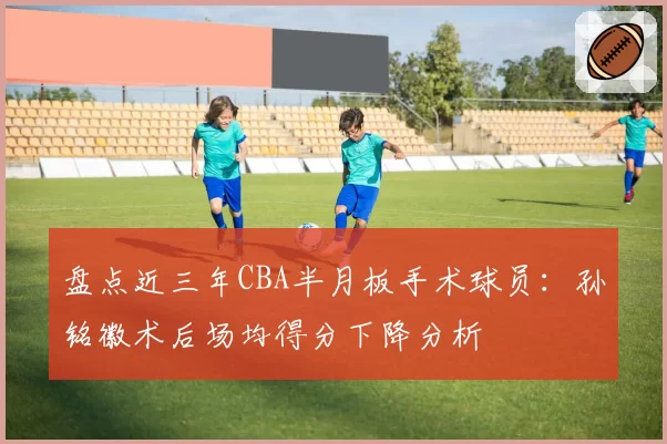 盘点近三年CBA半月板手术球员：孙铭徽术后场均得分下降分析