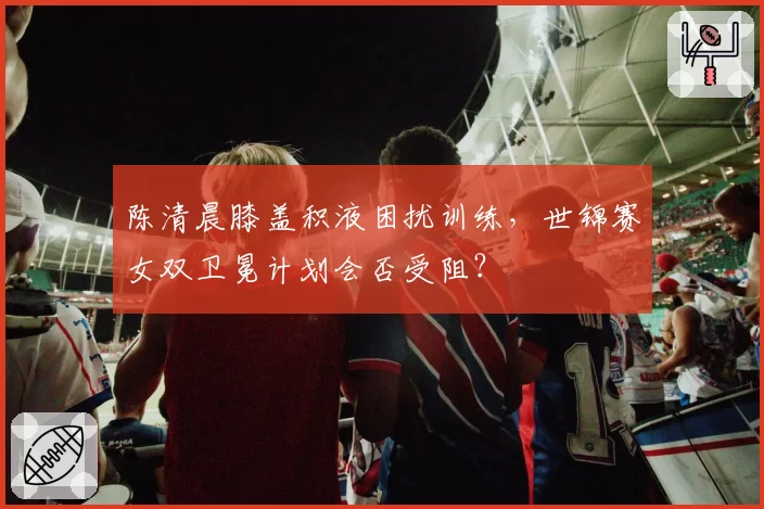 陈清晨膝盖积液困扰训练，世锦赛女双卫冕计划会否受阻？