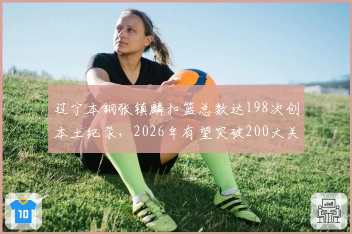 辽宁本钢张镇麟扣篮总数达198次创本土纪录，2026年有望突破200大关
