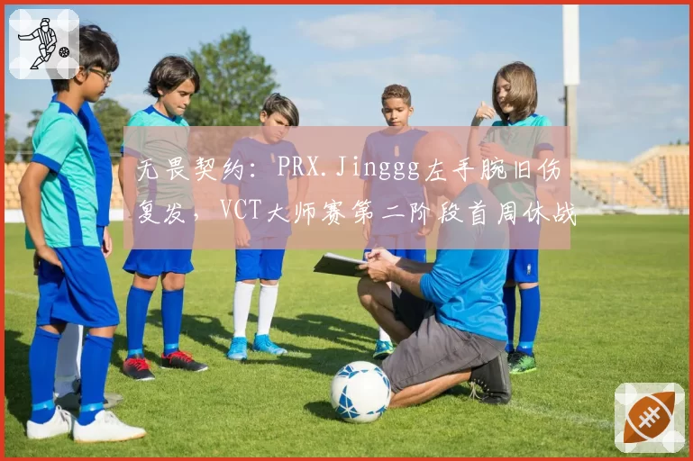 无畏契约：PRX.Jinggg左手腕旧伤复发，VCT大师赛第二阶段首周休战
