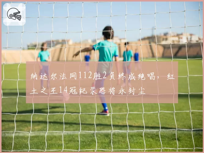 纳达尔法网112胜2负终成绝唱，红土之王14冠纪录恐将永封尘