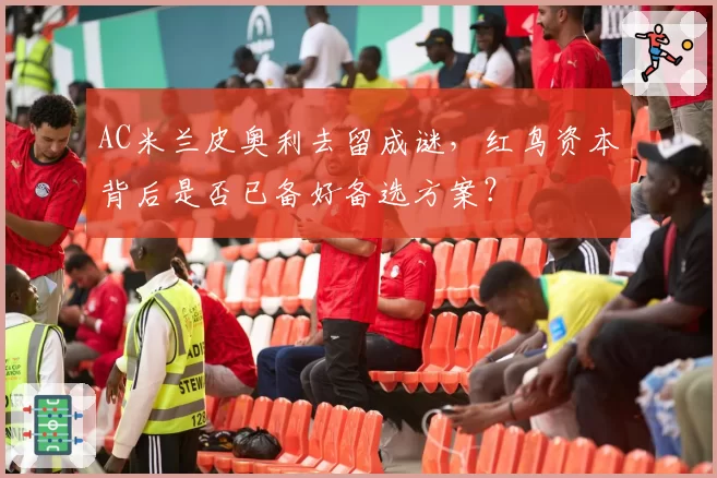 AC米兰皮奥利去留成谜，红鸟资本背后是否已备好备选方案？