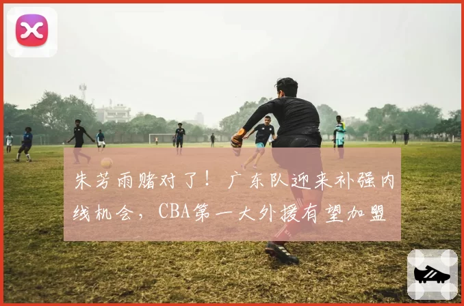 朱芳雨赌对了！广东队迎来补强内线机会，CBA第一大外援有望加盟