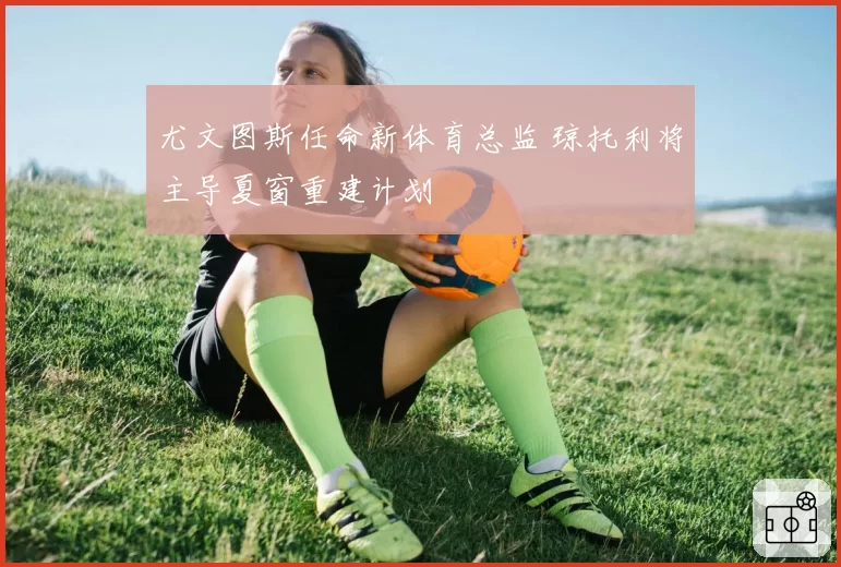 尤文图斯任命新体育总监 琼托利将主导夏窗重建计划