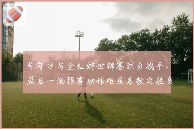 陈芋汐与全红婵世锦赛积分战平，最后一场预赛动作难度系数定胜负