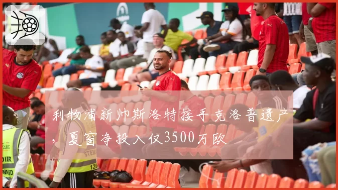 利物浦新帅斯洛特接手克洛普遗产，夏窗净投入仅3500万欧