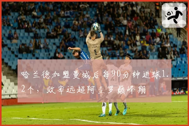 哈兰德加盟曼城后每90分钟进球1.2个，效率远超阿圭罗巅峰期