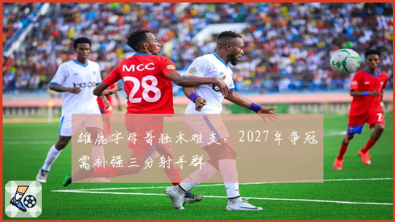 雄鹿字母哥独木难支,2027年争冠需补强三分射手群