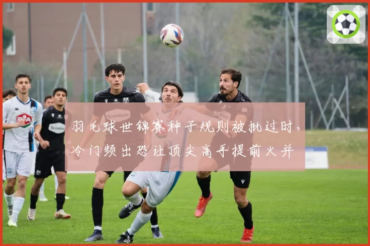 羽毛球世锦赛种子规则被批过时,冷门频出恐让顶尖高手提前火并