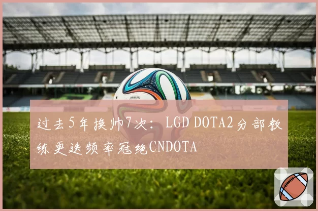 过去5年换帅7次:LGD DOTA2分部教练更迭频率冠绝CNDOTA